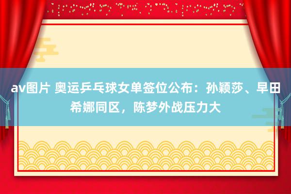 av图片 奥运乒乓球女单签位公布：孙颖莎、早田希娜同区，陈梦外战压力大