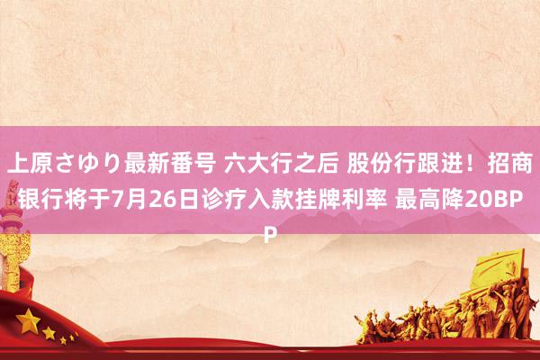 上原さゆり最新番号 六大行之后 股份行跟进！招商银行将于7月26日诊疗入款挂牌利率 最高降20BP