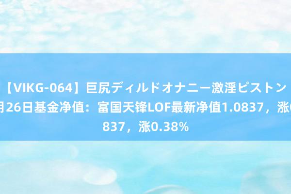 【VIKG-064】巨尻ディルドオナニー激淫ピストン DX 7月26日基金净值：富国天锋LOF最新净值1.0837，涨0.38%