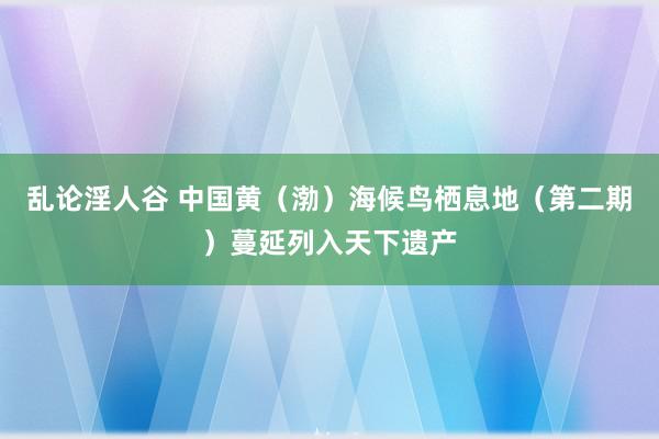 乱论淫人谷 中国黄（渤）海候鸟栖息地（第二期）蔓延列入天下遗产