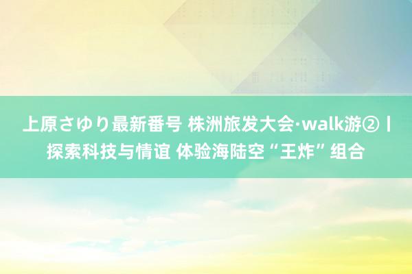 上原さゆり最新番号 株洲旅发大会·walk游②丨探索科技与情谊 体验海陆空“王炸”组合