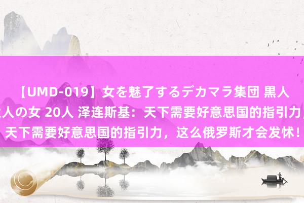 【UMD-019】女を魅了するデカマラ集団 黒人ナンパ エロくてイイ大人の女 20人 泽连斯基：天下需要好意思国的指引力，这么俄罗斯才会发怵！