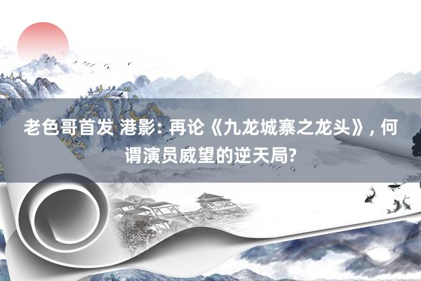 老色哥首发 港影: 再论《九龙城寨之龙头》, 何谓演员威望的逆天局?