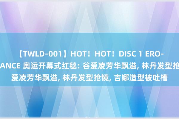 【TWLD-001】HOT！HOT！DISC 1 ERO-BODY BURNING DANCE 奥运开幕式红毯: 谷爱凌芳华飘溢, 林丹发型抢镜, 吉娜造型被吐槽