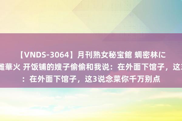 【VNDS-3064】月刊熟女秘宝館 蜩密林に濡れて淫らに踊る雌華火 开饭铺的嫂子偷偷和我说：在外面下馆子，这3说念菜你千万别点