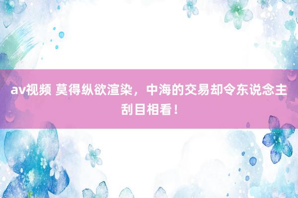 av视频 莫得纵欲渲染，中海的交易却令东说念主刮目相看！