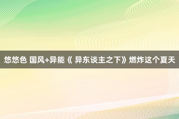 悠悠色 国风+异能《 异东谈主之下》燃炸这个夏天