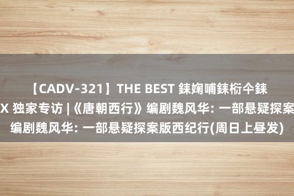 【CADV-321】THE BEST 銇婅哺銇椼仐銇俱仚銆?50浜?鏅傞枔DX 独家专访 |《唐朝西行》编剧魏风华: 一部悬疑探案版西纪行(周日上昼发)