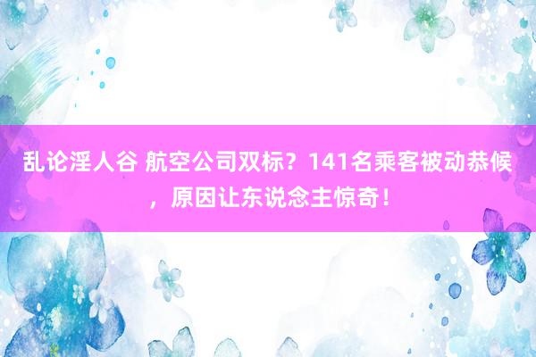 乱论淫人谷 航空公司双标？141名乘客被动恭候，原因让东说念主惊奇！