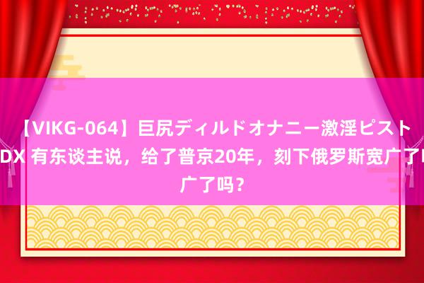 【VIKG-064】巨尻ディルドオナニー激淫ピストン DX 有东谈主说，给了普京20年，刻下俄罗斯宽广了吗？