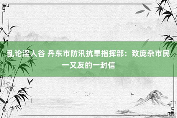 乱论淫人谷 丹东市防汛抗旱指挥部：致庞杂市民一又友的一封信