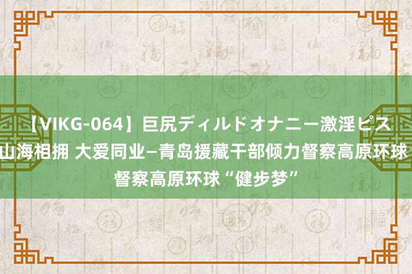 【VIKG-064】巨尻ディルドオナニー激淫ピストン DX 山海相拥 大爱同业—青岛援藏干部倾力督察高原环球“健步梦”