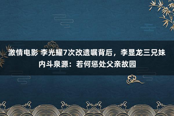 激情电影 李光耀7次改遗嘱背后，李显龙三兄妹内斗泉源：若何惩处父亲故园