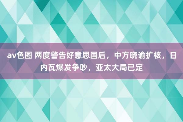 av色图 两度警告好意思国后，中方晓谕扩核，日内瓦爆发争吵，亚太大局已定