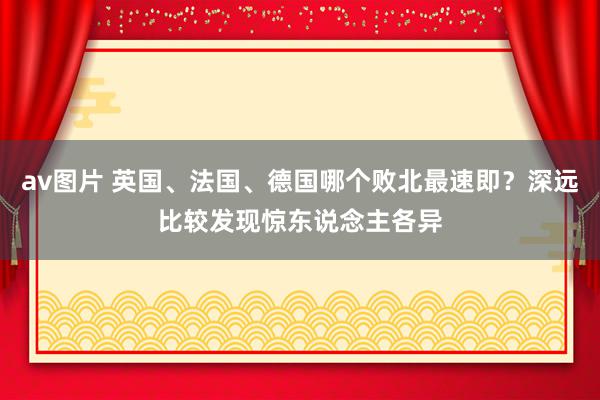 av图片 英国、法国、德国哪个败北最速即？深远比较发现惊东说念主各异