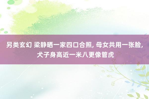 另类玄幻 梁静晒一家四口合照, 母女共用一张脸, 犬子身高近一米八更像管虎