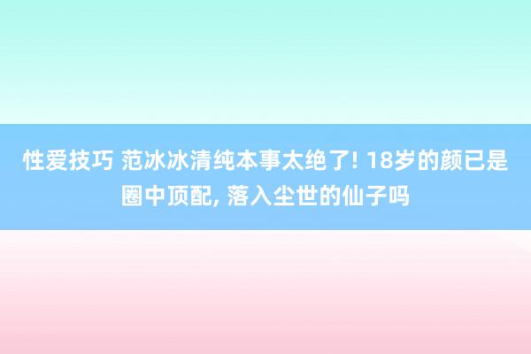 性爱技巧 范冰冰清纯本事太绝了! 18岁的颜已是圈中顶配, 落入尘世的仙子吗