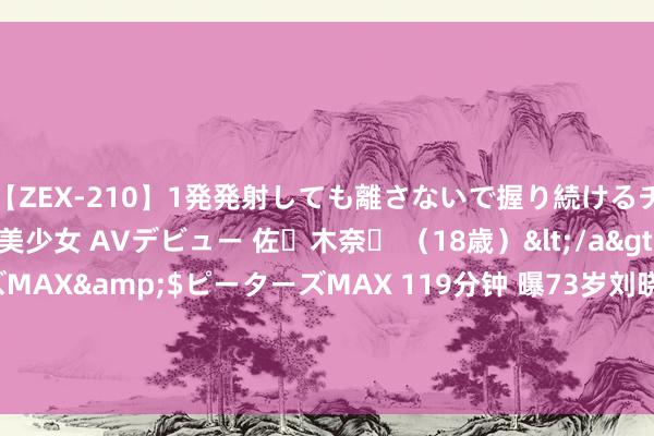 【ZEX-210】1発発射しても離さないで握り続けるチ○ポ大好きパイパン美少女 AVデビュー 佐々木奈々 （18歳）</a>2014-01-15ピーターズMAX&$ピーターズMAX 119分钟 曝73岁刘晓庆抢演18岁仙女, 不让演就不签条约, 本东谈主回答, 网友叱咤