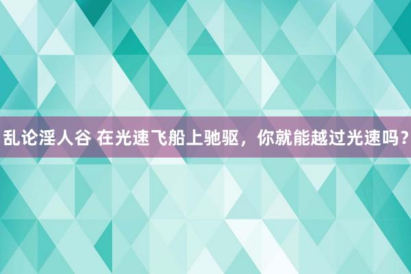 乱论淫人谷 在光速飞船上驰驱，你就能越过光速吗？