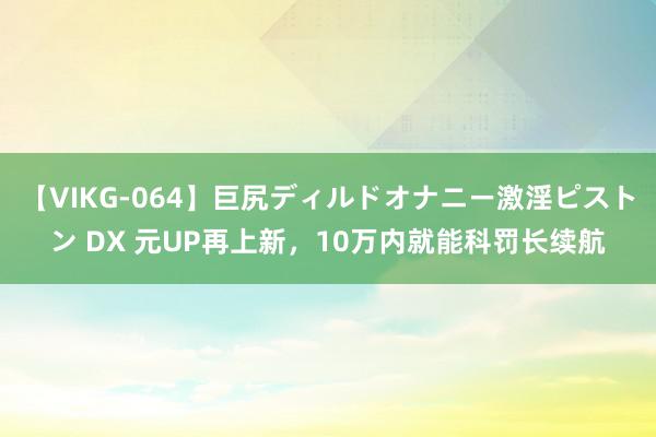 【VIKG-064】巨尻ディルドオナニー激淫ピストン DX 元UP再上新，10万内就能科罚长续航