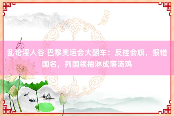 乱论淫人谷 巴黎奥运会大翻车：反挂会旗，报错国名，列国领袖淋成落汤鸡