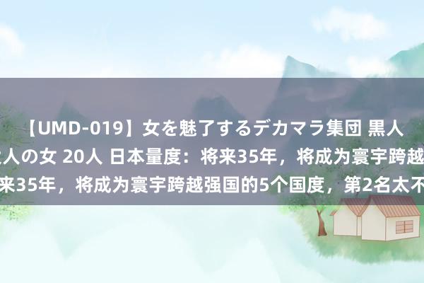 【UMD-019】女を魅了するデカマラ集団 黒人ナンパ エロくてイイ大人の女 20人 日本量度：将来35年，将成为寰宇跨越强国的5个国度，第2名太不测