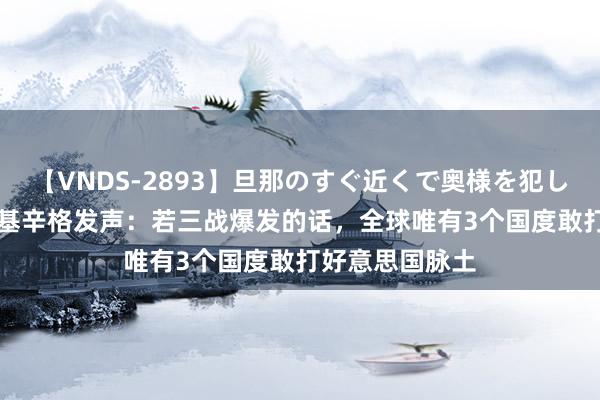 【VNDS-2893】旦那のすぐ近くで奥様を犯します。 100岁基辛格发声：若三战爆发的话，全球唯有3个国度敢打好意思国脉土