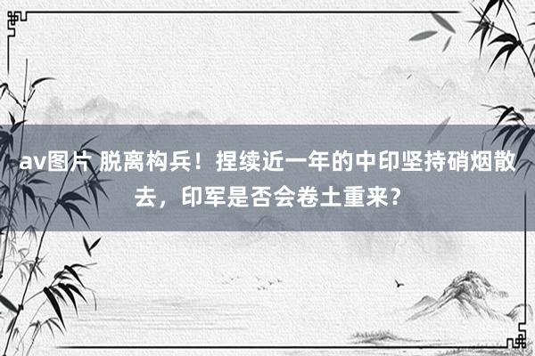 av图片 脱离构兵！捏续近一年的中印坚持硝烟散去，印军是否会卷土重来？