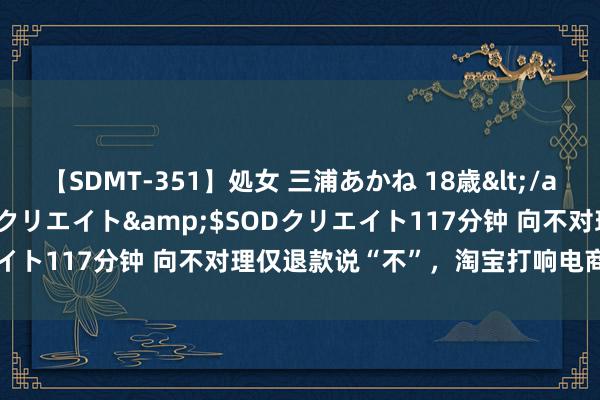 【SDMT-351】処女 三浦あかね 18歳</a>2011-02-05SODクリエイト&$SODクリエイト117分钟 向不对理仅退款说“不”，淘宝打响电商行业第一枪