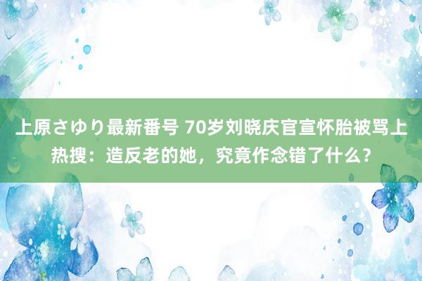 上原さゆり最新番号 70岁刘晓庆官宣怀胎被骂上热搜：造反老的她，究竟作念错了什么？