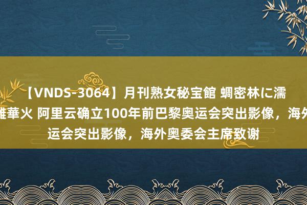 【VNDS-3064】月刊熟女秘宝館 蜩密林に濡れて淫らに踊る雌華火 阿里云确立100年前巴黎奥运会突出影像，海外奥委会主席致谢