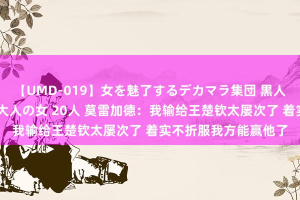 【UMD-019】女を魅了するデカマラ集団 黒人ナンパ エロくてイイ大人の女 20人 莫雷加德：我输给王楚钦太屡次了 着实不折服我方能赢他了