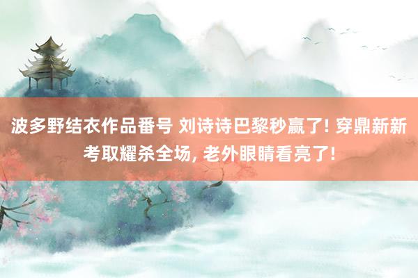 波多野结衣作品番号 刘诗诗巴黎秒赢了! 穿鼎新新考取耀杀全场, 老外眼睛看亮了!