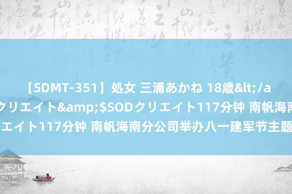 【SDMT-351】処女 三浦あかね 18歳</a>2011-02-05SODクリエイト&$SODクリエイト117分钟 南帆海南分公司举办八一建军节主题航班行径