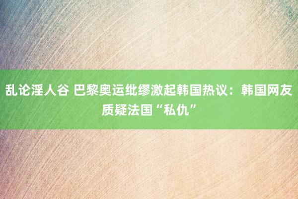 乱论淫人谷 巴黎奥运纰缪激起韩国热议：韩国网友质疑法国“私仇”