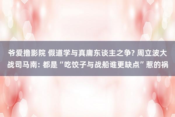 爷爱撸影院 假道学与真庸东谈主之争? 周立波大战司马南: 都是“吃饺子与战船谁更缺点”惹的祸