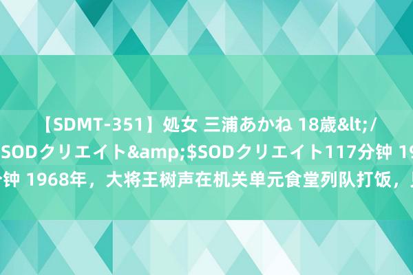 【SDMT-351】処女 三浦あかね 18歳</a>2011-02-05SODクリエイト&$SODクリエイト117分钟 1968年，大将王树声在机关单元食堂列队打饭，见一战士拿了好几个饭盒