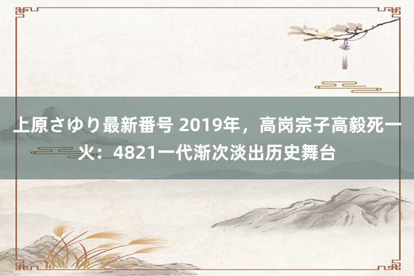 上原さゆり最新番号 2019年，高岗宗子高毅死一火：4821一代渐次淡出历史舞台