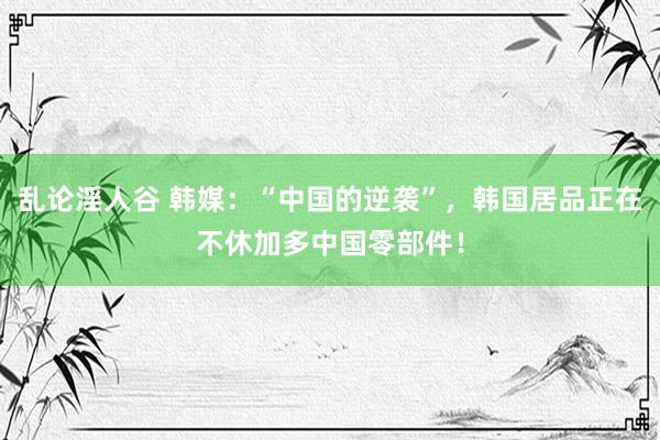 乱论淫人谷 韩媒：“中国的逆袭”，韩国居品正在不休加多中国零部件！