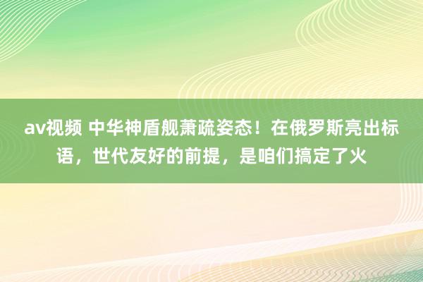 av视频 中华神盾舰萧疏姿态！在俄罗斯亮出标语，世代友好的前提，是咱们搞定了火