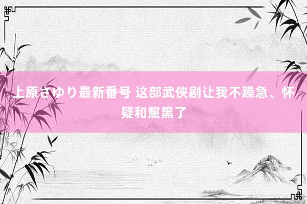 上原さゆり最新番号 这部武侠剧让我不躁急、怀疑和黧黑了