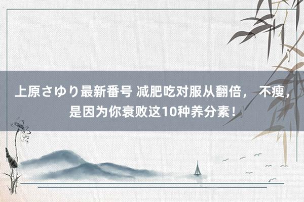 上原さゆり最新番号 减肥吃对服从翻倍， 不瘦，是因为你衰败这10种养分素！