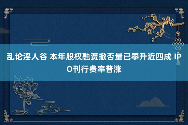 乱论淫人谷 本年股权融资撤否量已攀升近四成 IPO刊行费率普涨