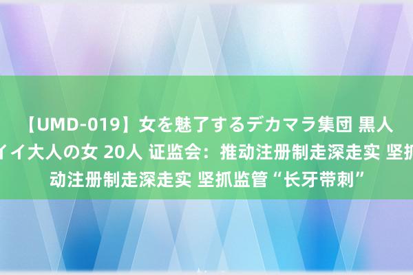 【UMD-019】女を魅了するデカマラ集団 黒人ナンパ エロくてイイ大人の女 20人 证监会：推动注册制走深走实 坚抓监管“长牙带刺”