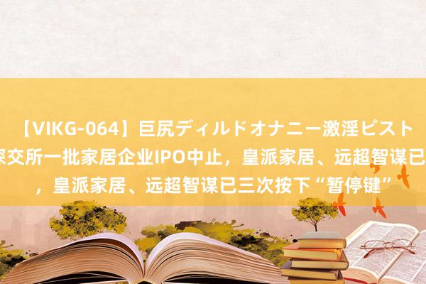 【VIKG-064】巨尻ディルドオナニー激淫ピストン DX IPO雷达｜深交所一批家居企业IPO中止，皇派家居、远超智谋已三次按下“暂停键”