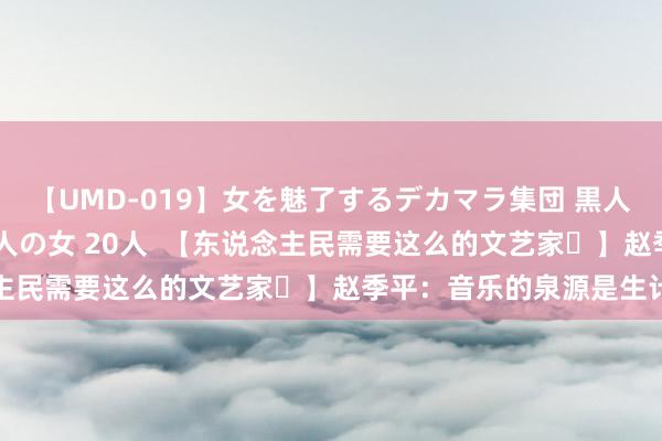 【UMD-019】女を魅了するデカマラ集団 黒人ナンパ エロくてイイ大人の女 20人  【东说念主民需要这么的文艺家㊸】赵季平：音乐的泉源是生计