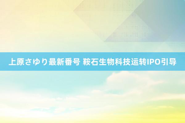 上原さゆり最新番号 鞍石生物科技运转IPO引导