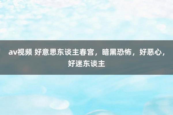 av视频 好意思东谈主春宫，暗黑恐怖，好恶心，好迷东谈主