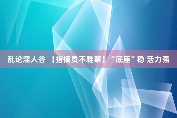 乱论淫人谷 【指摘员不雅察】“底座”稳 活力强