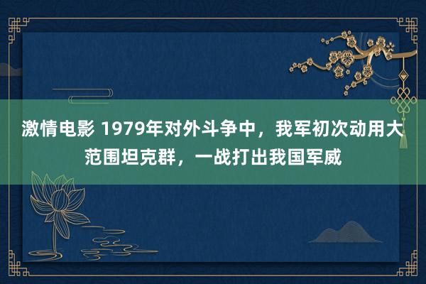 激情电影 1979年对外斗争中，我军初次动用大范围坦克群，一战打出我国军威